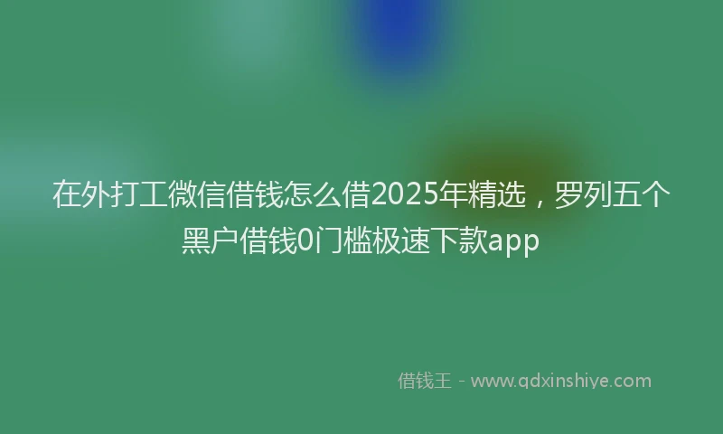 在外打工微信借钱怎么借2025年精选，罗列五个黑户借钱0门槛极速下款app