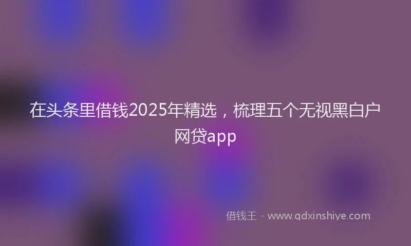 在头条里借钱2025年精选，梳理五个无视黑白户网贷app