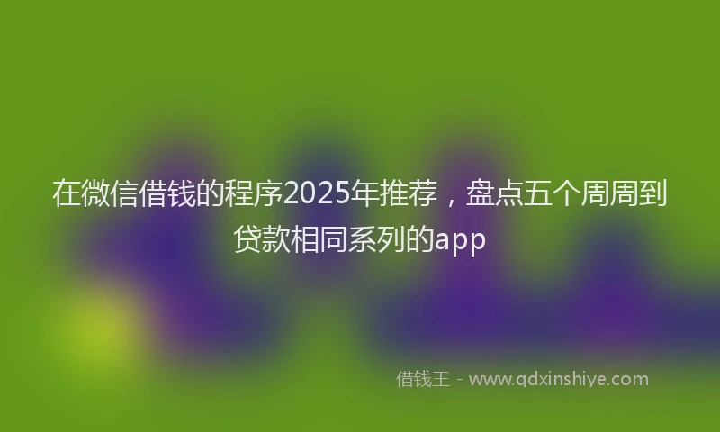 在微信借钱的程序2025年推荐，盘点五个周周到贷款相同系列的app
