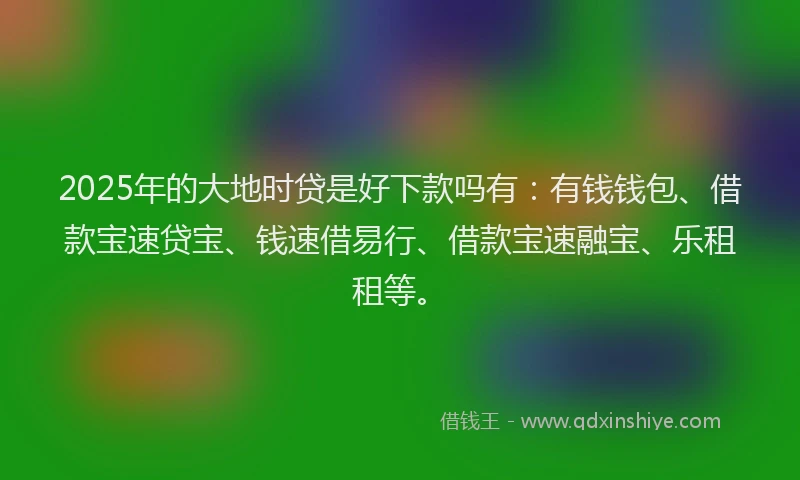 2025年的大地时贷是好下款吗有：有钱钱包、借款宝速贷宝、钱速借易行、借款宝速融宝、乐租租等。