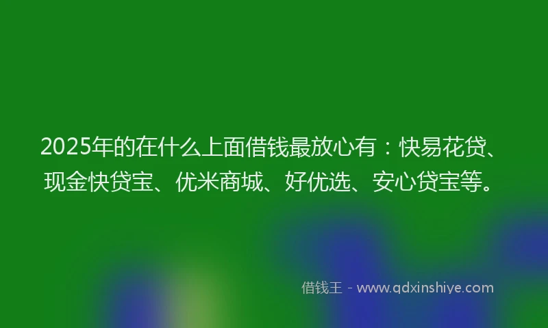 2025年的在什么上面借钱最放心有：快易花贷、现金快贷宝、优米商城、好优选、安心贷宝等。