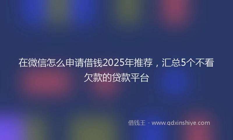 在微信怎么申请借钱2025年推荐，汇总5个不看欠款的贷款平台