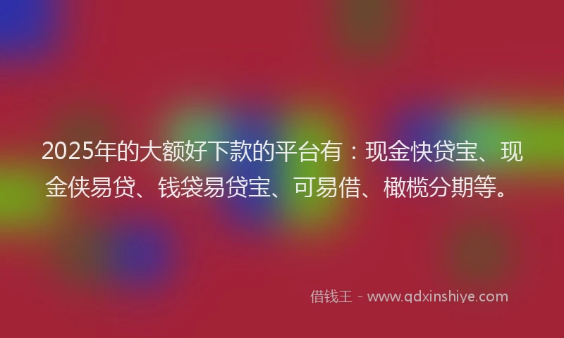 2025年的大额好下款的平台有：现金快贷宝、现金侠易贷、钱袋易贷宝、可易借、橄榄分期等。