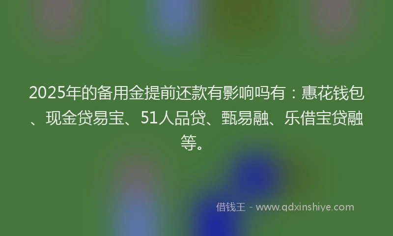 2025年的备用金提前还款有影响吗有：惠花钱包、现金贷易宝、51人品贷、甄易融、乐借宝贷融等。