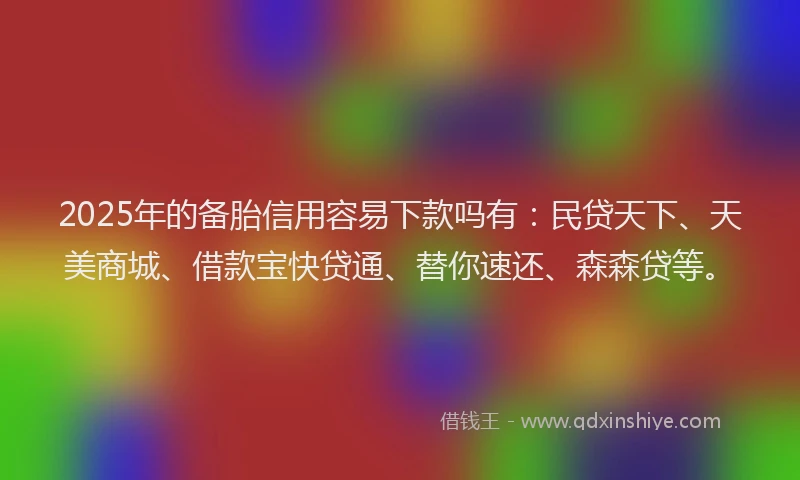 2025年的备胎信用容易下款吗有：民贷天下、天美商城、借款宝快贷通、替你速还、森森贷等。