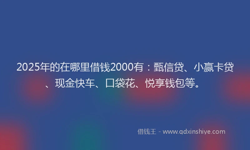 2025年的在哪里借钱2000有：甄信贷、小赢卡贷、现金快车、口袋花、悦享钱包等。