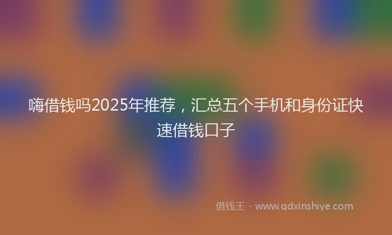 嗨借钱吗2025年推荐，汇总五个手机和身份证快速借钱口子