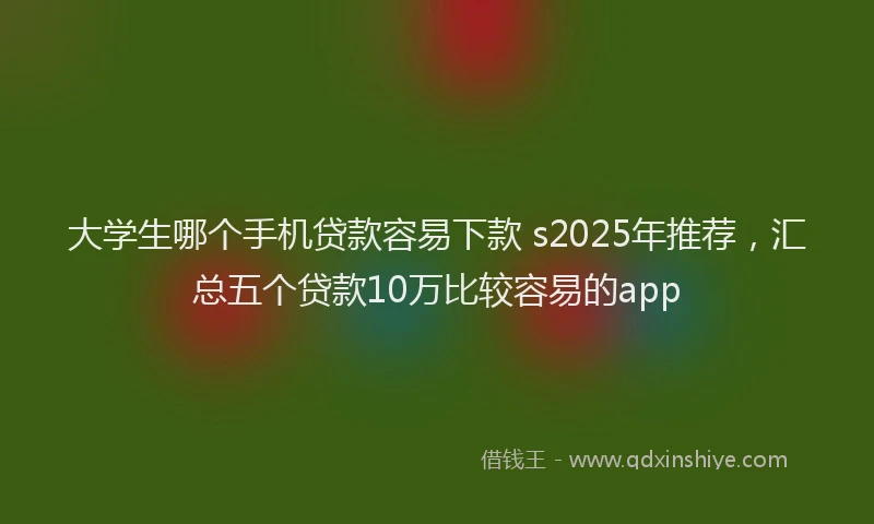 大学生哪个手机贷款容易下款 s2025年推荐，汇总五个贷款10万比较容易的app