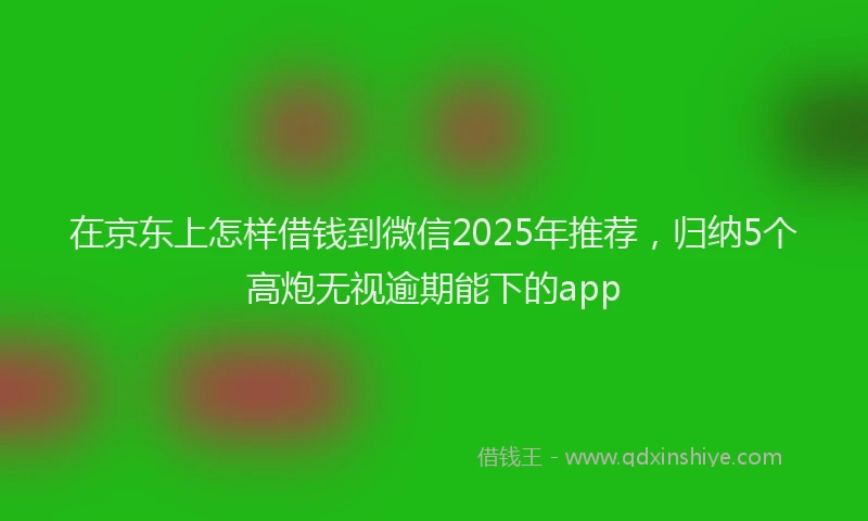 在京东上怎样借钱到微信2025年推荐，归纳5个高炮无视逾期能下的app