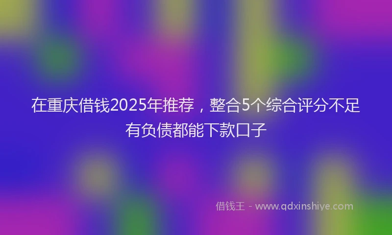 在重庆借钱2025年推荐，整合5个综合评分不足有负债都能下款口子