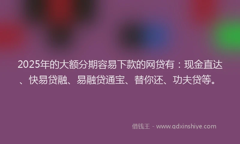 2025年的大额分期容易下款的网贷有：现金直达、快易贷融、易融贷通宝、替你还、功夫贷等。