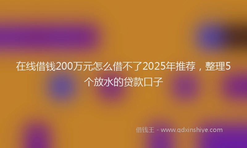 在线借钱200万元怎么借不了2025年推荐，整理5个放水的贷款口子