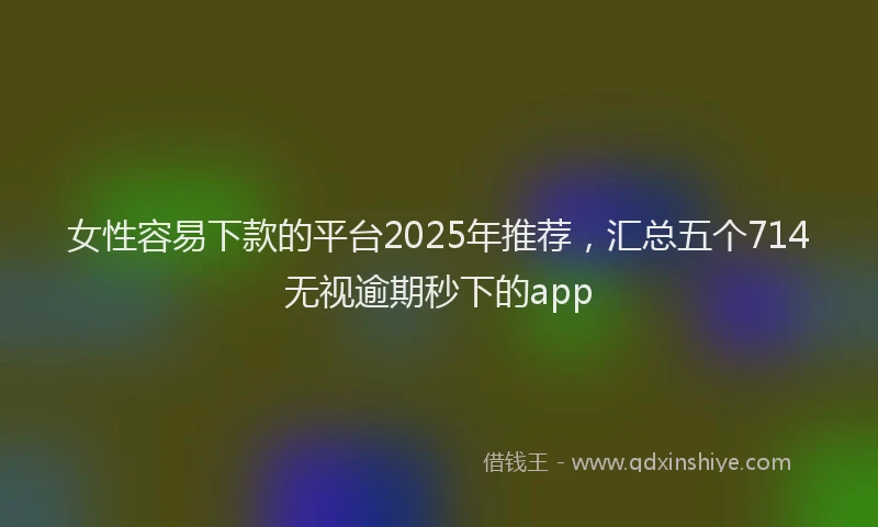 女性容易下款的平台2025年推荐，汇总五个714无视逾期秒下的app