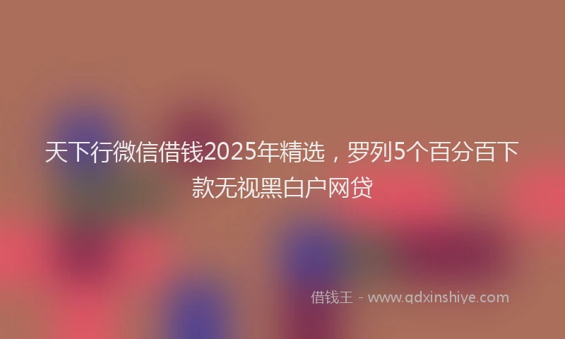 天下行微信借钱2025年精选，罗列5个百分百下款无视黑白户网贷