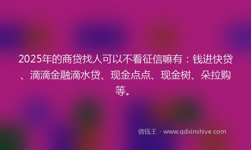 2025年的商贷找人可以不看征信嘛有：钱进快贷、滴滴金融滴水贷、现金点点、现金树、朵拉购等。