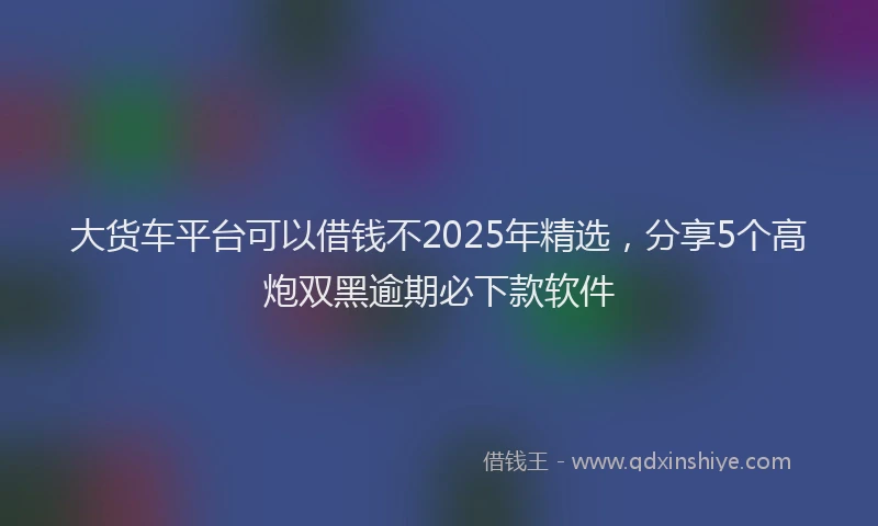 大货车平台可以借钱不2025年精选，分享5个高炮双黑逾期必下款软件