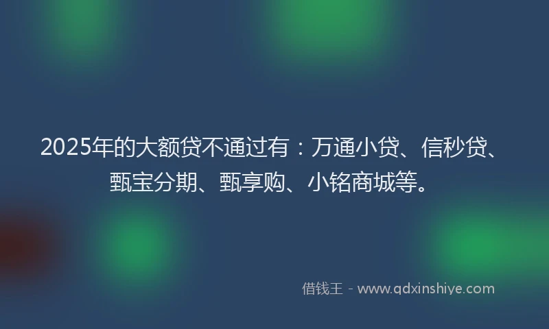 2025年的大额贷不通过有：万通小贷、信秒贷、甄宝分期、甄享购、小铭商城等。