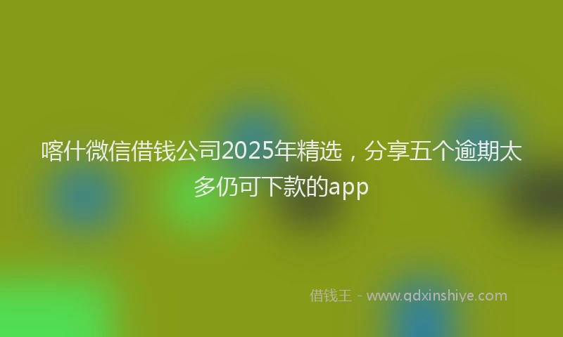 喀什微信借钱公司2025年精选，分享五个逾期太多仍可下款的app