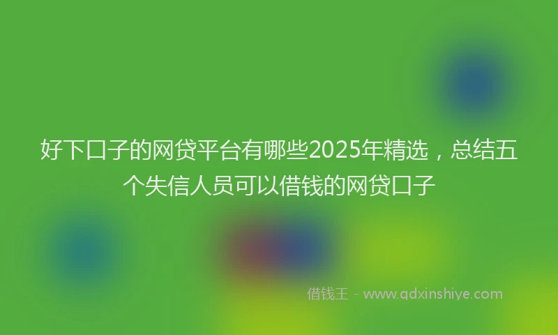 好下口子的网贷平台有哪些2025年精选，总结五个失信人员可以借钱的网贷口子