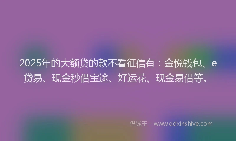2025年的大额贷的款不看征信有：金悦钱包、e贷易、现金秒借宝途、好运花、现金易借等。