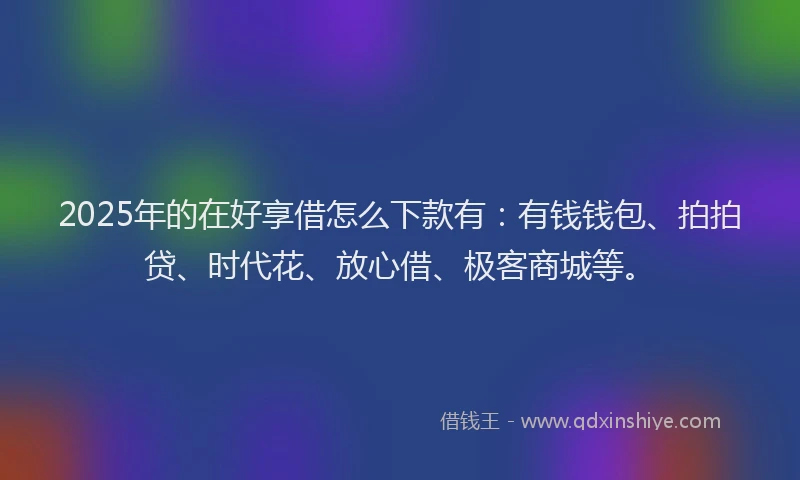 2025年的在好享借怎么下款有：有钱钱包、拍拍贷、时代花、放心借、极客商城等。