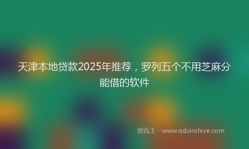 天津本地贷款2025年推荐，罗列五个不用芝麻分能借的软件