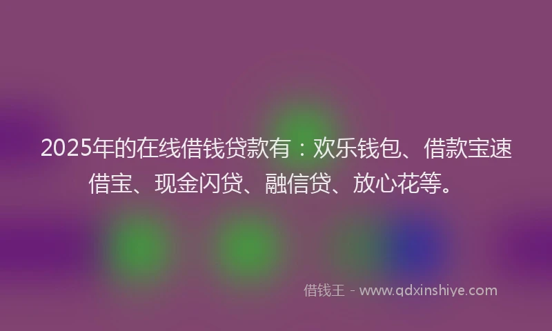 2025年的在线借钱贷款有：欢乐钱包、借款宝速借宝、现金闪贷、融信贷、放心花等。
