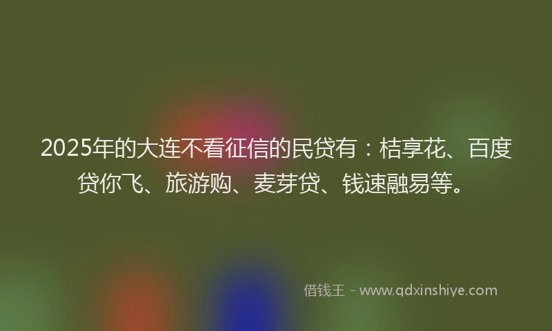 2025年的大连不看征信的民贷有：桔享花、百度贷你飞、旅游购、麦芽贷、钱速融易等。