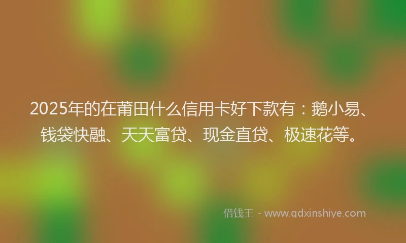2025年的在莆田什么信用卡好下款有：鹅小易、钱袋快融、天天富贷、现金直贷、极速花等。