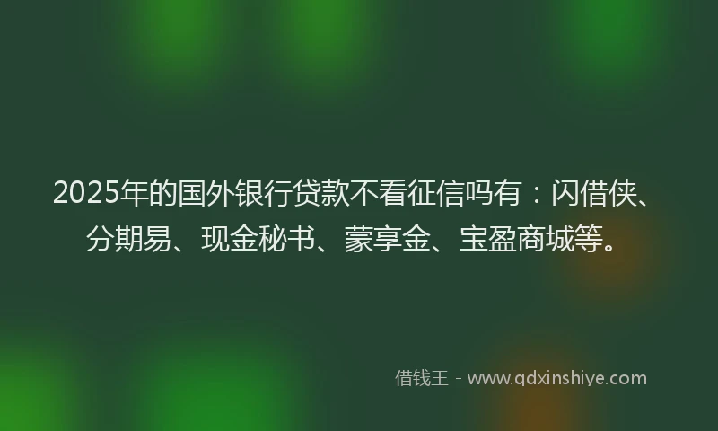 2025年的国外银行贷款不看征信吗有：闪借侠、分期易、现金秘书、蒙享金、宝盈商城等。