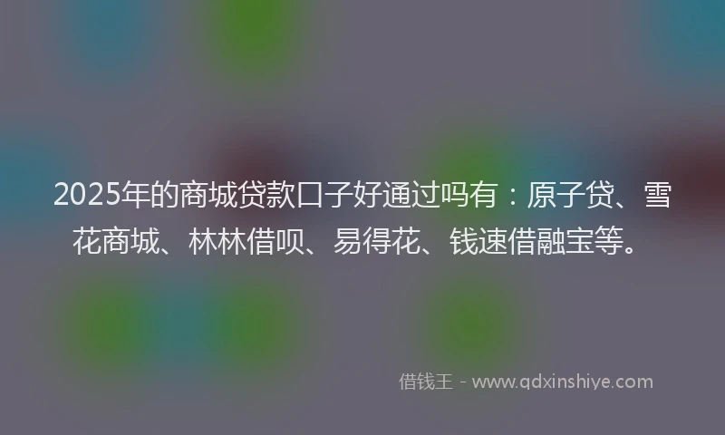 2025年的商城贷款口子好通过吗有：原子贷、雪花商城、林林借呗、易得花、钱速借融宝等。