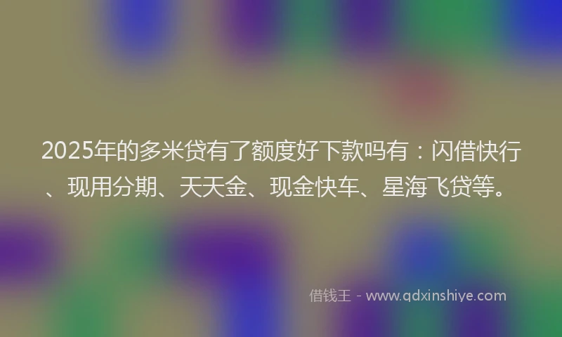 2025年的多米贷有了额度好下款吗有：闪借快行、现用分期、天天金、现金快车、星海飞贷等。