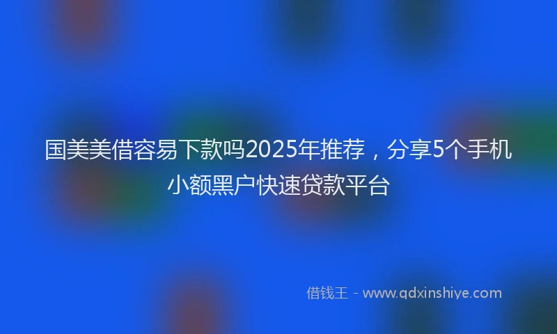 国美美借容易下款吗2025年推荐，分享5个手机小额黑户快速贷款平台