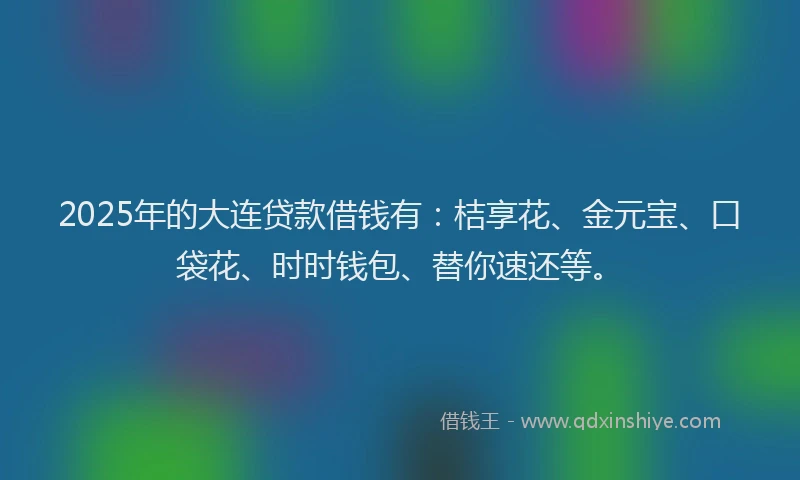 2025年的大连贷款借钱有：桔享花、金元宝、口袋花、时时钱包、替你速还等。