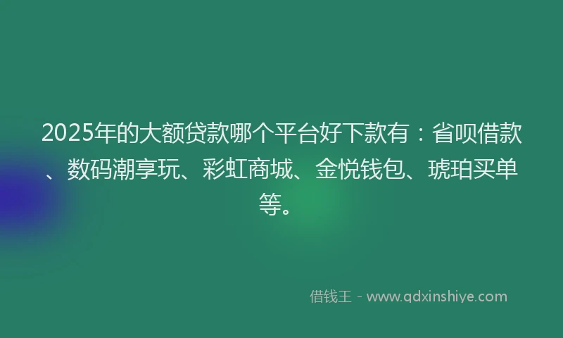 2025年的大额贷款哪个平台好下款有：省呗借款、数码潮享玩、彩虹商城、金悦钱包、琥珀买单等。