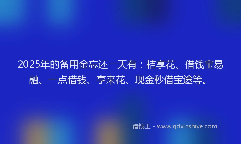 2025年的备用金忘还一天有：桔享花、借钱宝易融、一点借钱、享来花、现金秒借宝途等。
