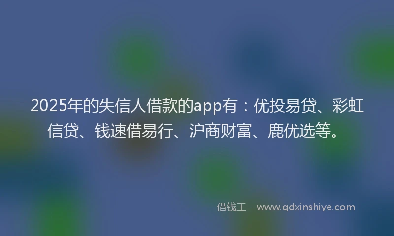 2025年的失信人借款的app有：优投易贷、彩虹信贷、钱速借易行、沪商财富、鹿优选等。