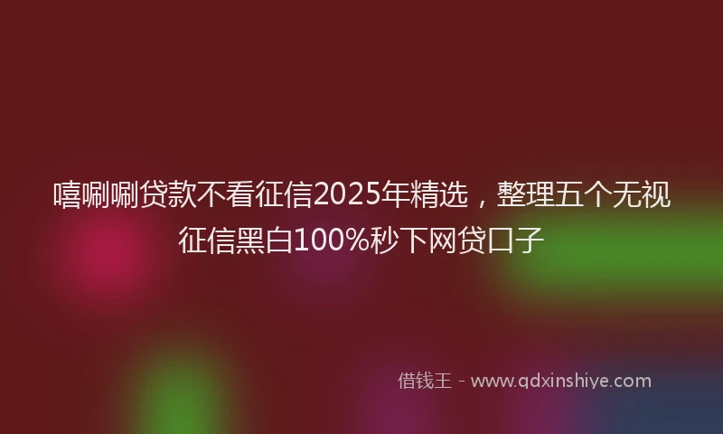 嘻唰唰贷款不看征信2025年精选，整理五个无视征信黑白100%秒下网贷口子