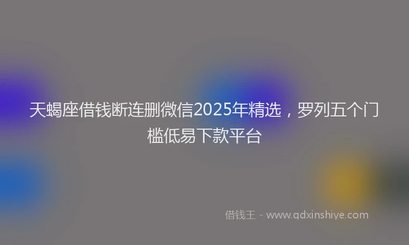 天蝎座借钱断连删微信2025年精选，罗列五个门槛低易下款平台