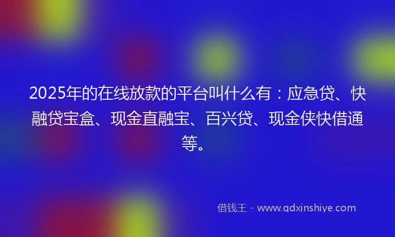 2025年的在线放款的平台叫什么有：应急贷、快融贷宝盒、现金直融宝、百兴贷、现金侠快借通等。