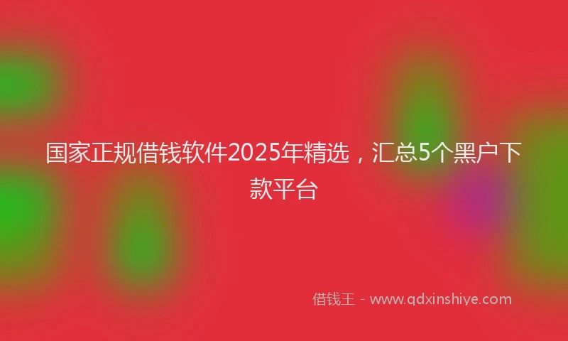 国家正规借钱软件2025年精选，汇总5个黑户下款平台