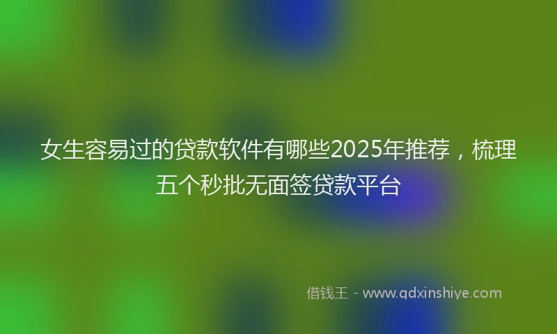 女生容易过的贷款软件有哪些2025年推荐，梳理五个秒批无面签贷款平台