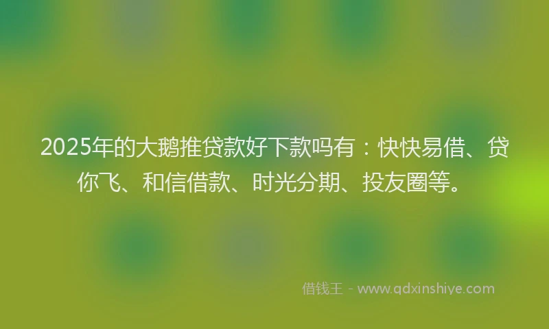 2025年的大鹅推贷款好下款吗有：快快易借、贷你飞、和信借款、时光分期、投友圈等。