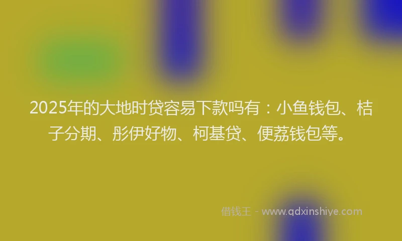 2025年的大地时贷容易下款吗有：小鱼钱包、桔子分期、彤伊好物、柯基贷、便荔钱包等。