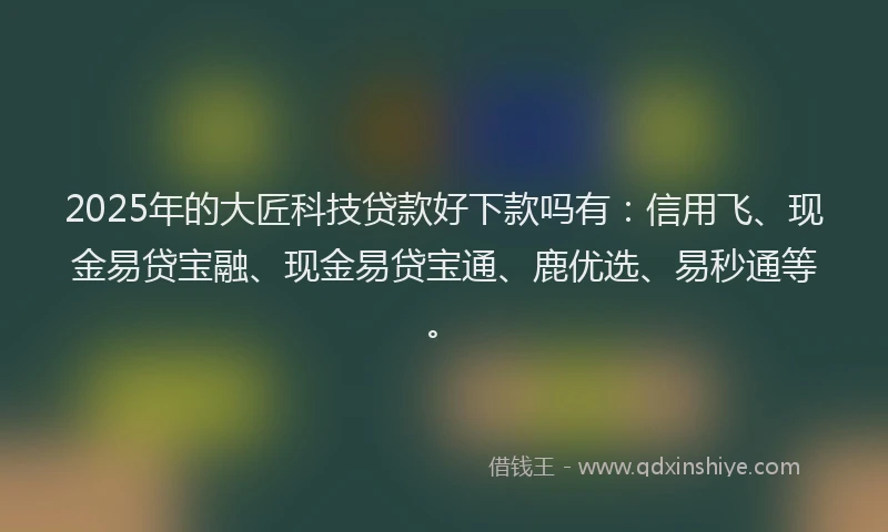 2025年的大匠科技贷款好下款吗有：信用飞、现金易贷宝融、现金易贷宝通、鹿优选、易秒通等。
