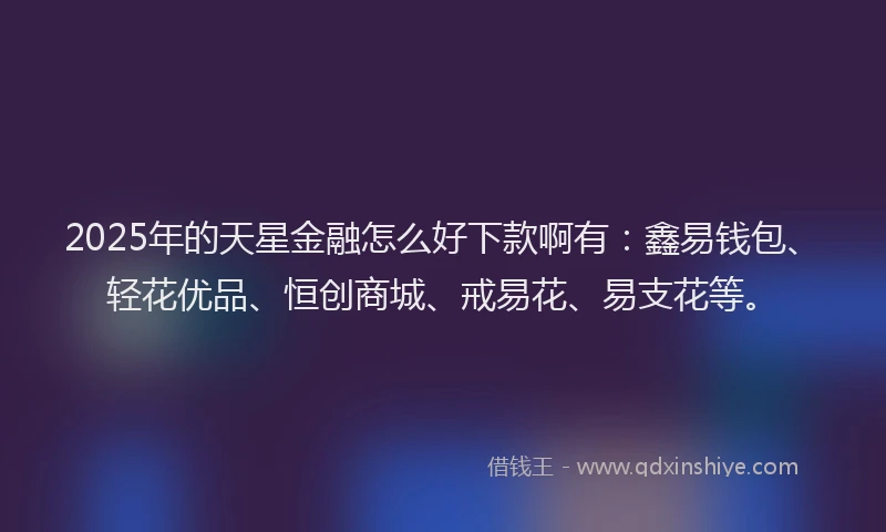 2025年的天星金融怎么好下款啊有：鑫易钱包、轻花优品、恒创商城、戒易花、易支花等。