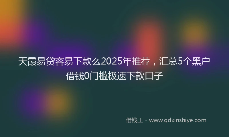天霞易贷容易下款么2025年推荐，汇总5个黑户借钱0门槛极速下款口子