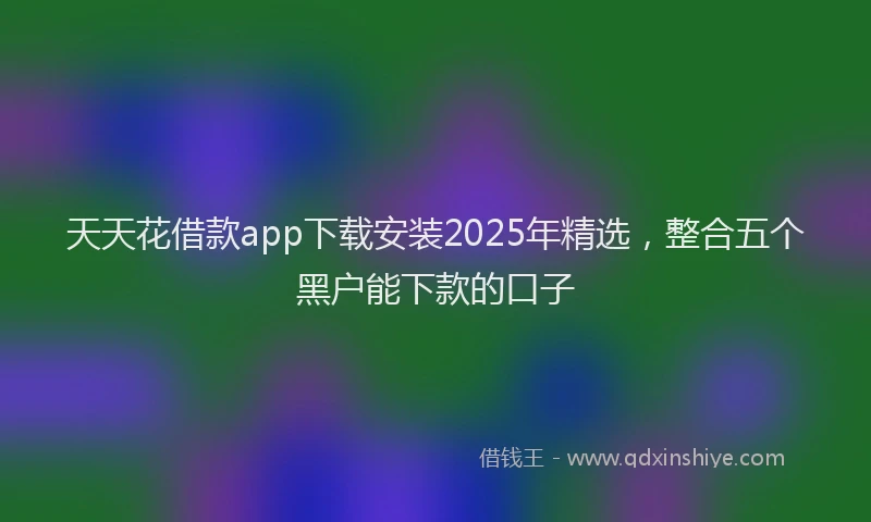 天天花借款app下载安装2025年精选，整合五个黑户能下款的口子