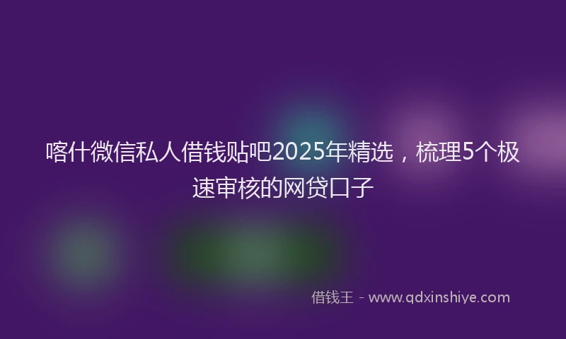 喀什微信私人借钱贴吧2025年精选，梳理5个极速审核的网贷口子