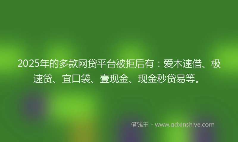 2025年的多款网贷平台被拒后有：爱木速借、极速贷、宜口袋、壹现金、现金秒贷易等。
